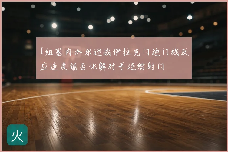 I组塞内加尔迎战伊拉克门迪门线反应速度能否化解对手连续射门