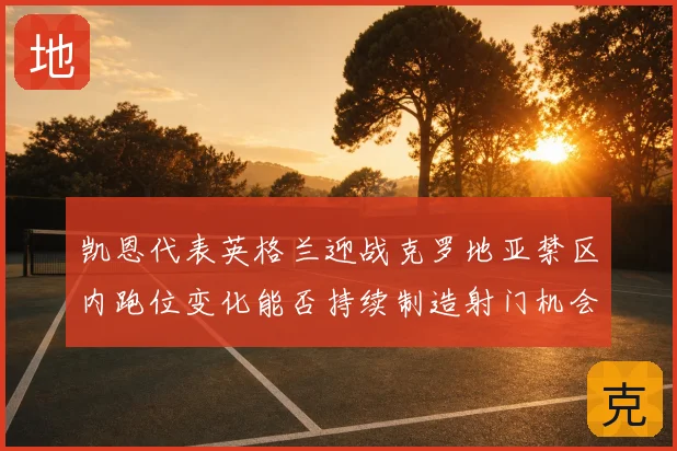 凯恩代表英格兰迎战克罗地亚禁区内跑位变化能否持续制造射门机会