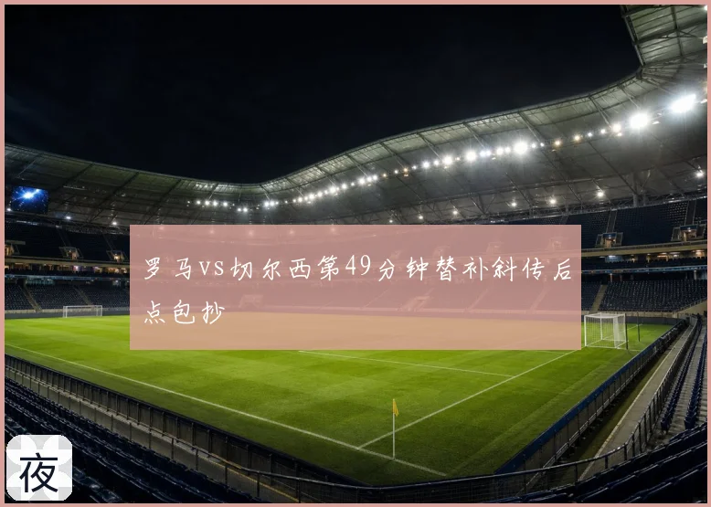 罗马vs切尔西第49分钟替补斜传后点包抄