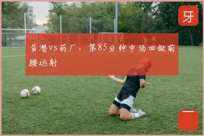 黄潜vs药厂，第85分钟中场回做前腰远射